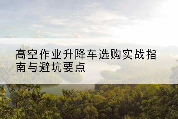 周口升降车怎么选-高空作业升降车选购实战指南与避坑要点