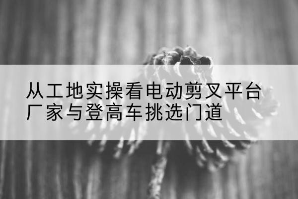 周口电动剪叉升降平台厂家-从工地实操看电动剪叉平台厂家与登高车挑选门道