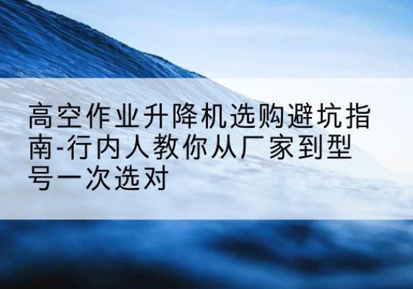 周口升降平台厂家-高空作业升降机选购避坑指南-行内人教你从厂家到型号一次选对