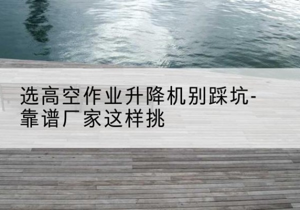 周口剪叉式升降机厂家-选高空作业升降机别踩坑-靠谱厂家这样挑