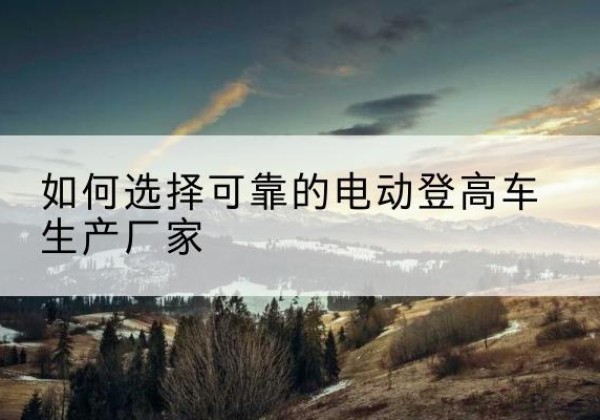 周口电动登高车厂家-如何选择可靠的电动登高车生产厂家