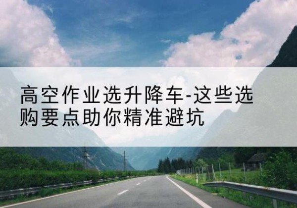 周口升降车厂家-高空作业选升降车-这些选购要点助你*避坑