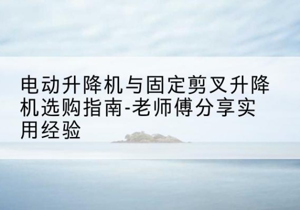 周口电动升降机怎么选-电动升降机与固定剪叉升降机选购指南-老师傅分享实用经验