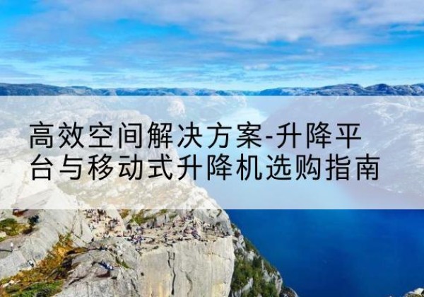 周口升降平台厂家-*空间解决方案-升降平台与移动式升降机选购指南