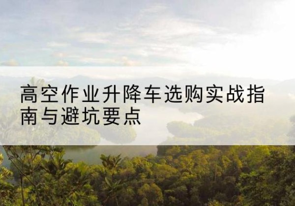 周口升降车怎么选-高空作业升降车选购实战指南与避坑要点