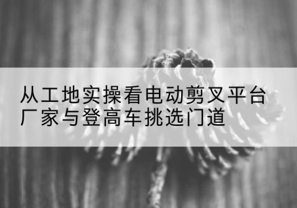 周口电动剪叉升降平台厂家-从工地实操看电动剪叉平台厂家与登高车挑选门道