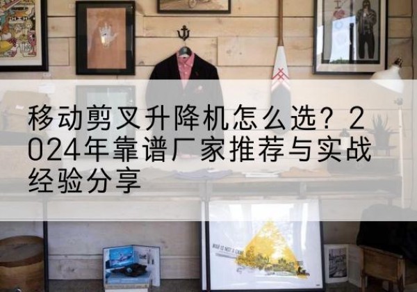 周口升降平台厂家推荐-移动剪叉升降机怎么选？2024年靠谱厂家推荐与实战经验分享