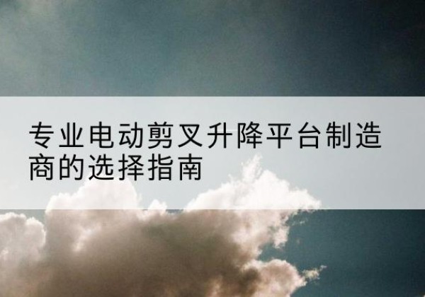 周口电动剪叉升降平台厂家-专业电动剪叉升降平台制造商的选择指南